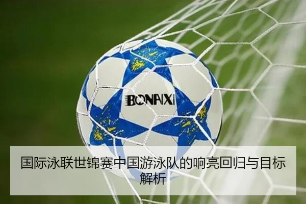 国际泳联世锦赛中国游泳队的响亮回归与目标解析